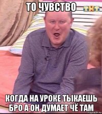 то чувство когда на уроке тыкаешь бро а он думает чё там