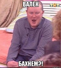 валек бахнем?!