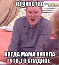 то чувство когда мама купила что-то сладкое