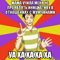 мама учила меня не проявлять инициативу в отношениях с мужчинами уа ха ха ха ха