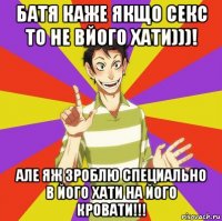 батя каже якщо секс то не вйого хати)))! але яж зроблю специально в його хати на його кровати!!!