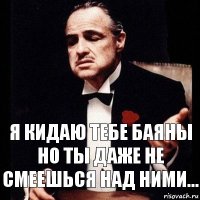 я кидаю тебе баяны
но ты даже не смеешься над ними...