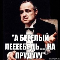 "а бееелый леееебедь.....на прудууу"