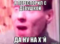 я переспорил с девушкой да ну на х*й