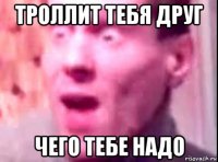 троллит тебя друг чего тебе надо