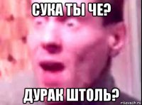 сука ты че? дурак штоль?