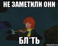 не заметили они бл*ть