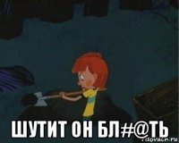  шутит он бл#@ть