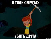 в твоих мечтах убить друга