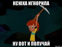 ксюха игнорила ну вот и получай