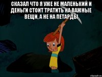 сказал что я уже не маленький и деньги стоит тратить на важные вещи, а не на петарды 