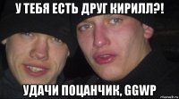 у тебя есть друг кирилл?! удачи поцанчик, ggwp