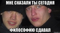 мне сказали ты сегодня философию сдавал