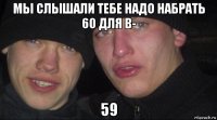 мы слышали тебе надо набрать 60 для в- 59