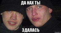 да нах ты здалась