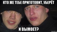 кто же тебе приготовит, уберёт и вымоет?