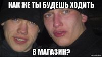 как же ты будешь ходить в магазин?