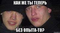 как же ты теперь без опыта-то?