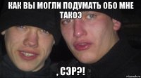 как вы могли подумать обо мне такоэ , сэр?!