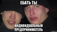 ебать ты индивидуальный предприниматель