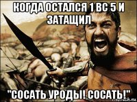 когда остался 1 вс 5 и затащил "сосать уроды! сосать!"