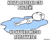 когда потерял сто рублей! но нашол место поплакать!