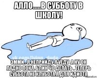 алло.....в субботу в школу! эмми.. я неприйду я уеду .а ну ок ладно пока. блин чо делать . теперь суббота не клубота а для идиота