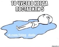 то чуство когда поставили 5 