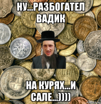 ну...разбогател вадик на курях...и сале...))))