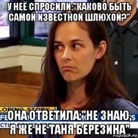 у неё спросили:"каково быть самой известной шлюхой?" она ответила:"не знаю, я же не таня березина"