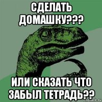 сделать домашку??? или сказать что забыл тетрадь??