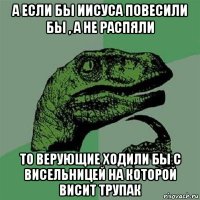 а если бы иисуса повесили бы , а не распяли то верующие ходили бы с висельницей на которой висит трупак