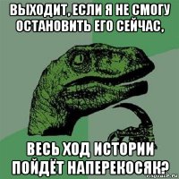 выходит, если я не смогу остановить его сейчас, весь ход истории пойдёт наперекосяк?