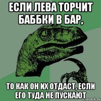 если лева торчит баббки в бар, то как он их отдаст, если его туда не пускают