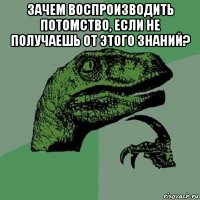 зачем воспроизводить потомство, если не получаешь от этого знаний? 