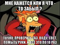 мне кажется или я что - то забыл ? точно, проверить газ, воду, свет, помыть руки, и всё это по 10 раз