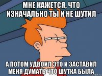 мне кажется, что изначально ты и не шутил а потом удвоил это и заставил меня думать что шутка была