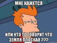 мне кажется или кто то говорит что земля плоская ???