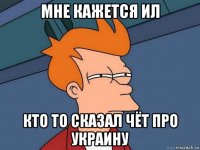 мне кажется ил кто то сказал чёт про украину