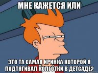 мне кажется или это та самая иринка которой я подтягивал колготки в детсаде?