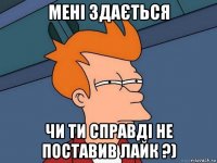 мені здається чи ти справді не поставив лайк ?)