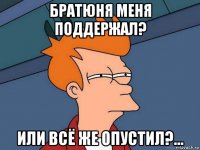 братюня меня поддержал? или всё же опустил?...