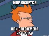 мне кажется или олеся меня наебала?