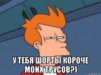  у тебя шорты короче моих трусов?)