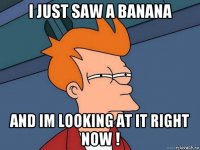 i just saw a banana and im looking at it right now !