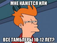 мне кажется или все тамблеры 10-12 лет?