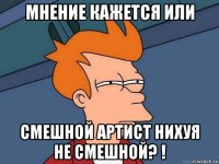 мнение кажется или смешной артист нихуя не смешной? !