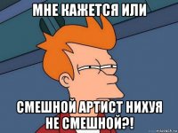 мне кажется или смешной артист нихуя не смешной?!