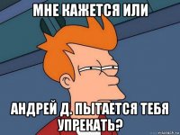 мне кажется или андрей д. пытается тебя упрекать?