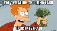 ты думаешь ты одна така проститутка?!